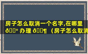 房子怎么取消一个名字,在哪里 💮 办理 🐶 （房子怎么取消一个名字,在哪里办理房产证）